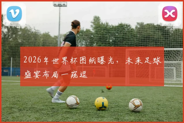 2026年世界杯图纸曝光，未来足球盛宴布局一窥逗