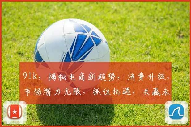 91k，揭秘电商新趋势，消费升级，市场潜力无限，抓住机遇，共赢未来