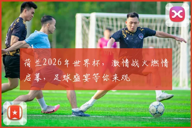 荷兰2026年世界杯，激情战火燃情启幕，足球盛宴等你来观