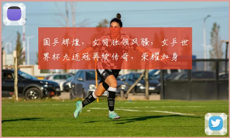 国乒辉煌，女将独领风骚，女乒世界杯九连冠再续传奇，荣耀加身