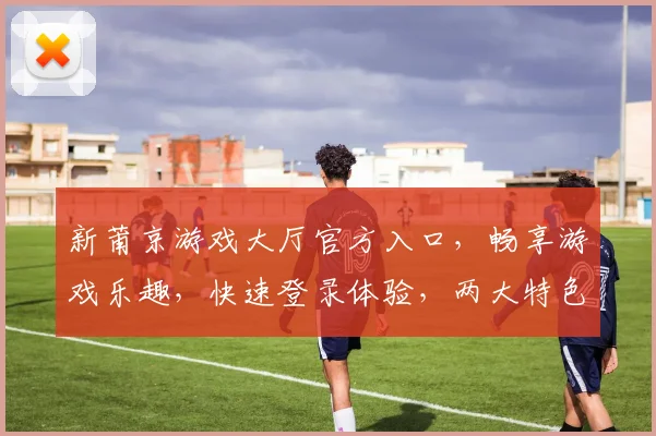 新莆京游戏大厅官方入口，畅享游戏乐趣，快速登录体验，两大特色亮点不容错过