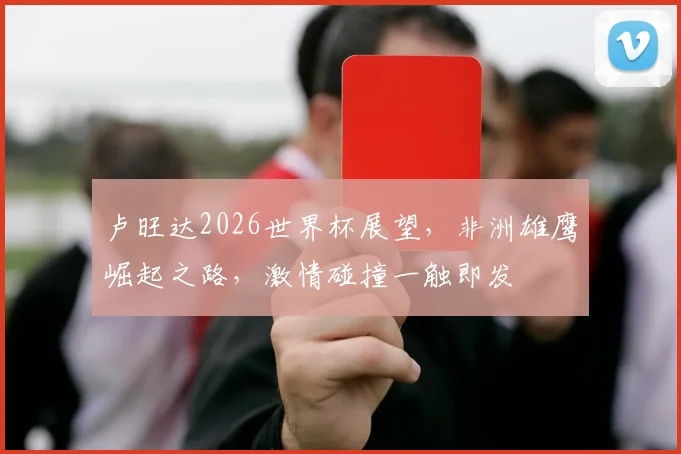 卢旺达2026世界杯展望，非洲雄鹰崛起之路，激情碰撞一触即发
