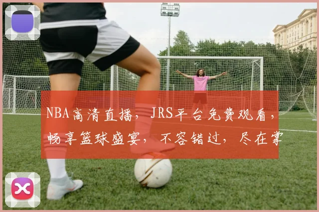 NBA高清直播，JRS平台免费观看，畅享篮球盛宴，不容错过，尽在掌握